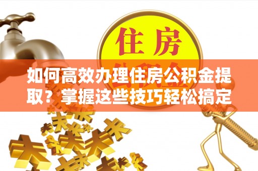 广东如何高效办理住房公积金提取？掌握这些技巧轻松搞定