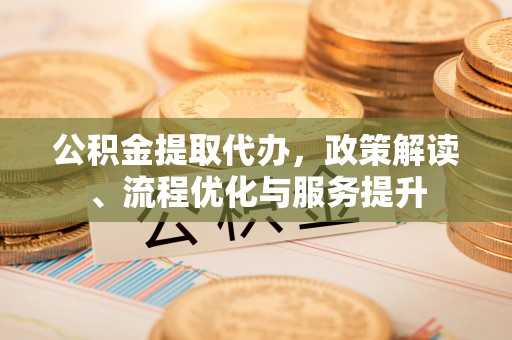 广东公积金提取代办，政策解读、流程优化与服务提升
