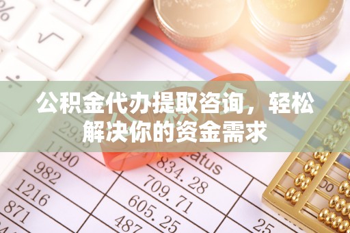 广东公积金代办提取咨询，轻松解决你的资金需求