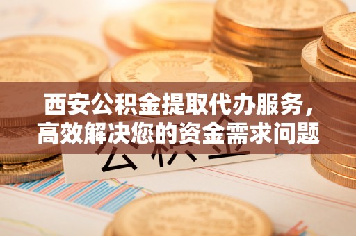 广东西安公积金提取代办服务，高效解决您的资金需求问题