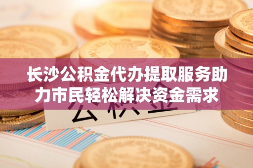 广东长沙公积金代办提取服务助力市民轻松解决资金需求