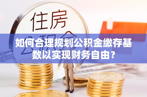 广东如何合理规划公积金缴存基数以实现财务自由？