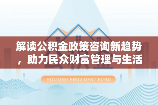 广东解读公积金政策咨询新趋势，助力民众财富管理与生活规划