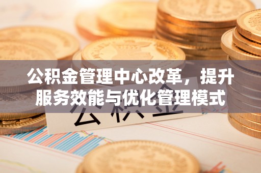 广东公积金管理中心改革，提升服务效能与优化管理模式