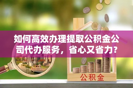 广东如何高效办理提取公积金公司代办服务，省心又省力？