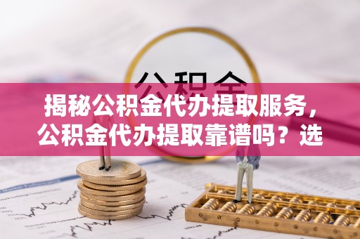 广东揭秘公积金代办提取服务，公积金代办提取靠谱吗？选择需谨慎