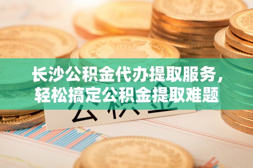 广东长沙公积金代办提取服务，轻松搞定公积金提取难题
