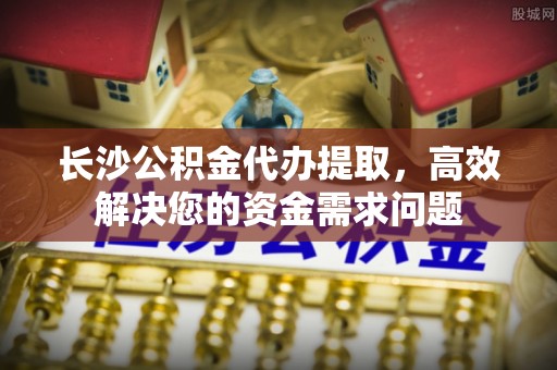 广东长沙公积金代办提取，高效解决您的资金需求问题