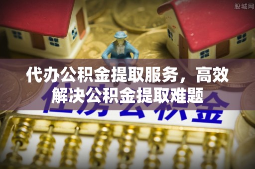 广东代办公积金提取服务，高效解决公积金提取难题