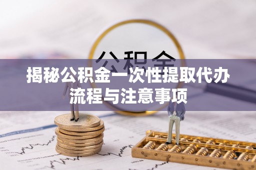 广东揭秘公积金一次性提取代办流程与注意事项