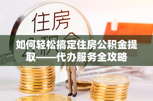 广东如何轻松搞定住房公积金提取——代办服务全攻略