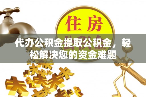 广东代办公积金提取公积金，轻松解决您的资金难题