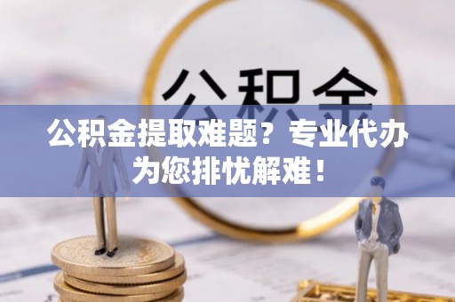 广东公积金提取难题？专业代办为您排忧解难！