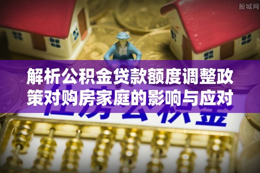 广东解析公积金贷款额度调整政策对购房家庭的影响与应对策略