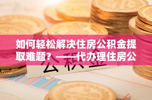 广东如何轻松解决住房公积金提取难题？——代办理住房公积金提取服务解析