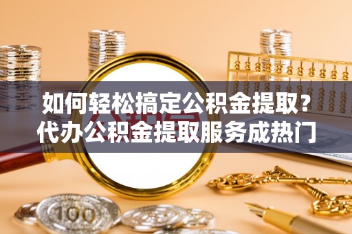 广东如何轻松搞定公积金提取？代办公积金提取服务成热门选择