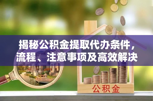 广东揭秘公积金提取代办条件，流程、注意事项及高效解决方案