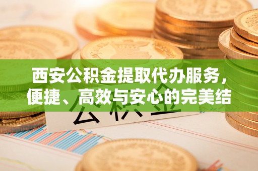 广东西安公积金提取代办服务，便捷、高效与安心的完美结合