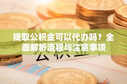 广东提取公积金可以代办吗？全面解析流程与注意事项