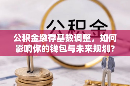 广东公积金缴存基数调整，如何影响你的钱包与未来规划？