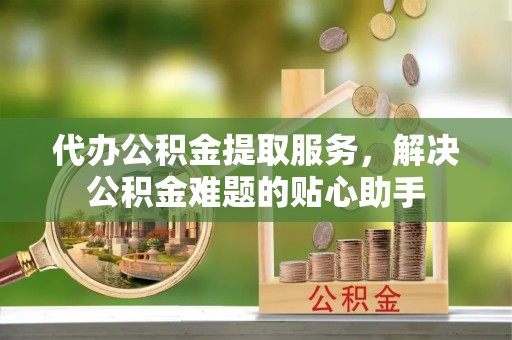 广东代办公积金提取服务，解决公积金难题的贴心助手