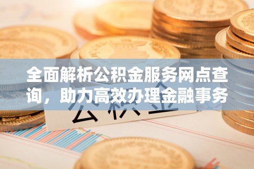 广东全面解析公积金服务网点查询，助力高效办理金融事务