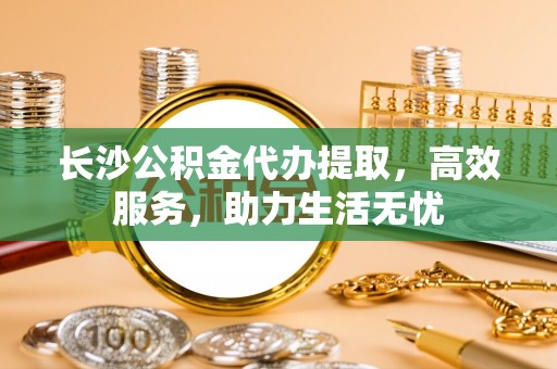 广东长沙公积金代办提取，高效服务，助力生活无忧