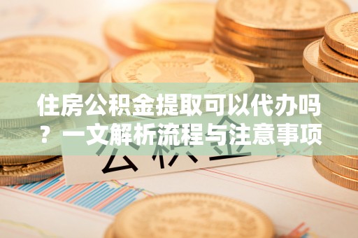 广东住房公积金提取可以代办吗？一文解析流程与注意事项