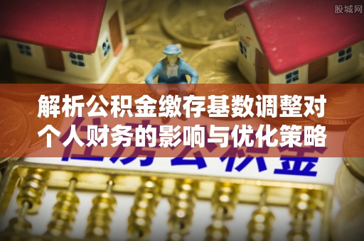 广东解析公积金缴存基数调整对个人财务的影响与优化策略