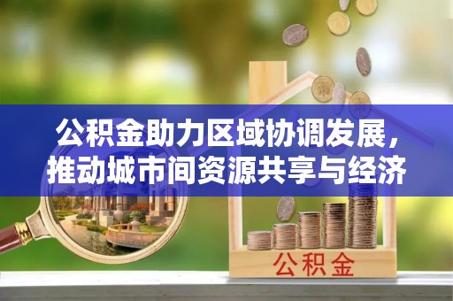 广东公积金助力区域协调发展，推动城市间资源共享与经济均衡发展