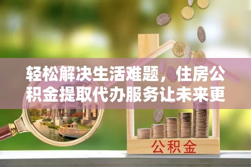广东轻松解决生活难题，住房公积金提取代办服务让未来更安心
