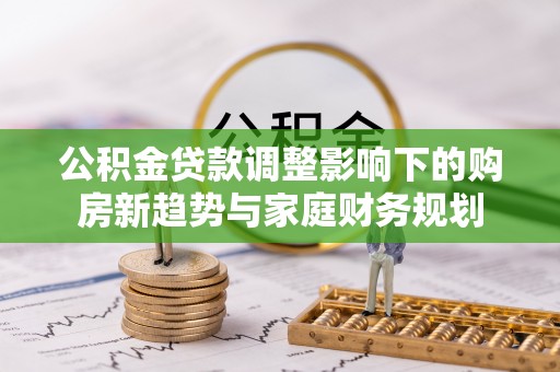 广东公积金贷款调整影响下的购房新趋势与家庭财务规划