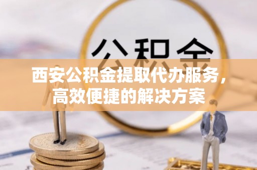 广东西安公积金提取代办服务，高效便捷的解决方案