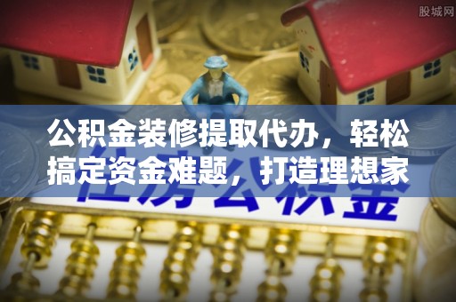 广东公积金装修提取代办，轻松搞定资金难题，打造理想家居