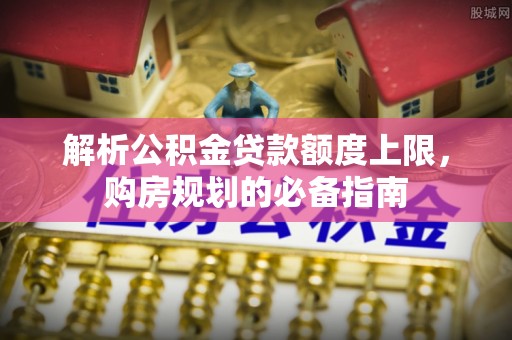 广东解析公积金贷款额度上限，购房规划的必备指南