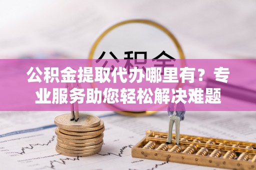 广东公积金提取代办哪里有？专业服务助您轻松解决难题