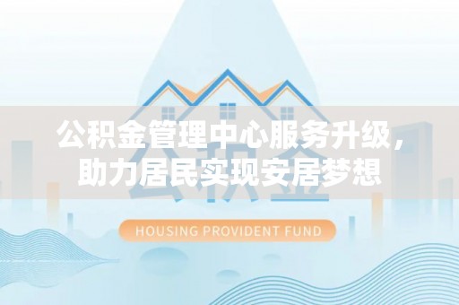 广东公积金管理中心服务升级，助力居民实现安居梦想