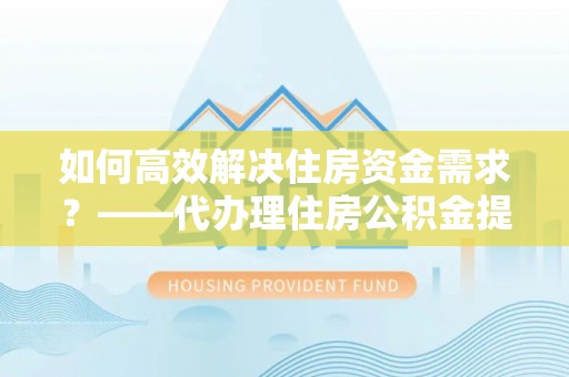 广东如何高效解决住房资金需求？——代办理住房公积金提取服务全解析