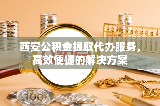 广东西安公积金提取代办服务，高效便捷的解决方案