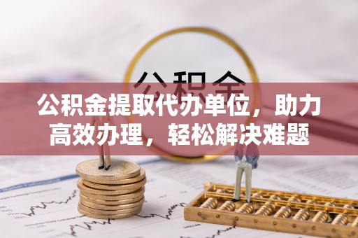 广东公积金提取代办单位，助力高效办理，轻松解决难题