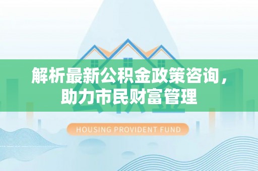 广东解析最新公积金政策咨询，助力市民财富管理