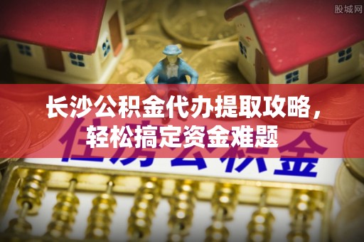 广东长沙公积金代办提取攻略，轻松搞定资金难题