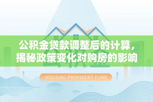 广东公积金贷款调整后的计算，揭秘政策变化对购房的影响