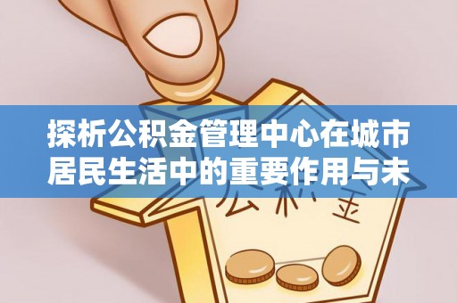 广东探析公积金管理中心在城市居民生活中的重要作用与未来发展趋势