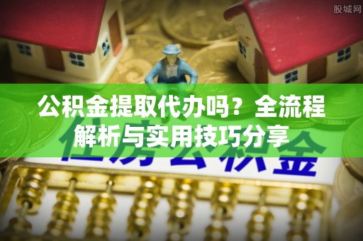 广东公积金提取代办吗？全流程解析与实用技巧分享