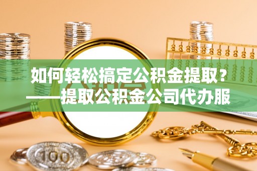广东如何轻松搞定公积金提取？——提取公积金公司代办服务全解析