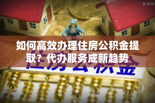 广东如何高效办理住房公积金提取？代办服务成新趋势