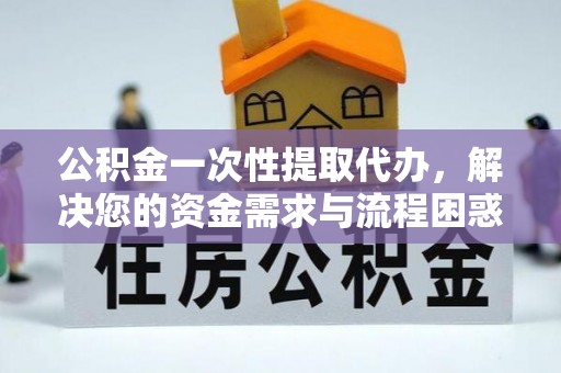 广东公积金一次性提取代办，解决您的资金需求与流程困惑