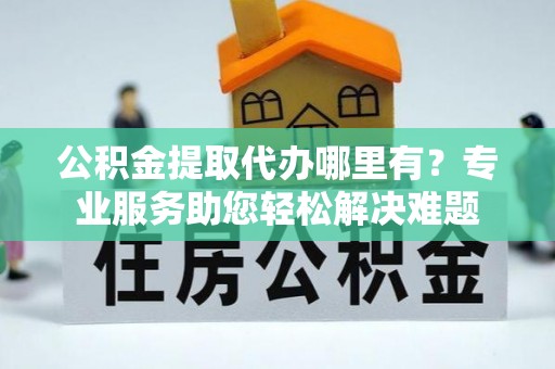 广东公积金提取代办哪里有？专业服务助您轻松解决难题