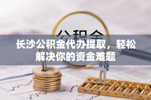 广东长沙公积金代办提取，轻松解决你的资金难题